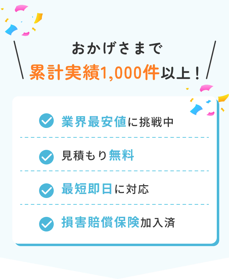おかげさまで累計実績1,000件以上！ 業界最安値に挑戦中 / 見積もり無料 / 最短即日に対応 / 損害賠償保険加入済